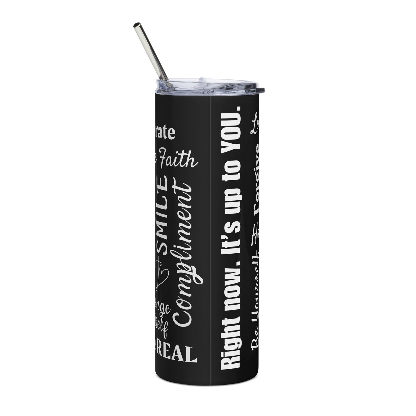 A tall black stainless steel tumbler has a clear lid and metal straw sticking out of the top and you can read some words on the side that are there in different fonts and appear to be all over it. Front this photo, you can read words that say Right now. It's up to you. Faith Smile Compliment Real and others that you can't see enough of to read.