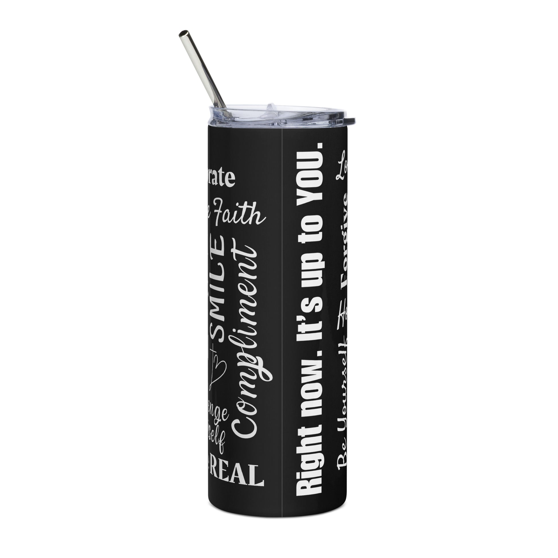 A tall black stainless steel tumbler has a clear lid and metal straw sticking out of the top and you can read some words on the side that are there in different fonts and appear to be all over it. Front this photo, you can read words that say Right now. It's up to you. Faith Smile Compliment Real and others that you can't see enough of to read.